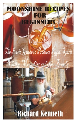 Moonshine Recipes for Beginners: The Basic Guide to Produce Rum, Spirit Whisky, Moonshine and other Brandy - Richard Kenneth