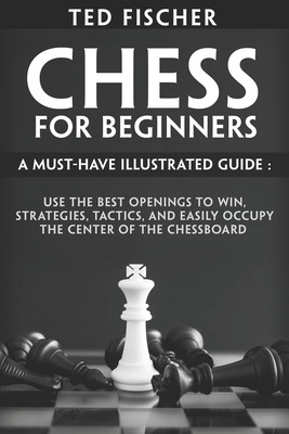 Chess for Beginners: A Must-Have Illustrated Guide: Use the Best Openings to Win, Strategies, Tactics, and Easily Occupy the Center of the - Ted Fischer