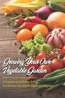 Growing Your Own Vegetable Garden: A Complete Guide On How To Plan And Maintain Your Organic Garden For Beginners: Start Your Home Gardening - Scottie Netzley