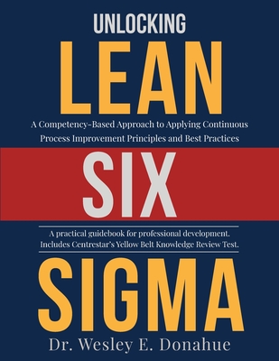 Unlocking Lean Six Sigma: A Competency-Based Approach to Applying Continuous Process Improvement Principles and Best Practices - Wesley E. Donahue
