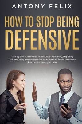 How to Stop Being Defensive: Step-by-Step Guide on How to Take Criticism Positively, Stop Being Toxic, Stop Being Passive Aggressive, and Stop Bein - Antony Felix