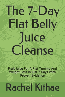 The 7-Day Flat Belly Juice Cleanse: Fruit Juice For A Flat Tummy And Weight Loss in Just 7 Days With Proven Evidence - Rachel Kithae