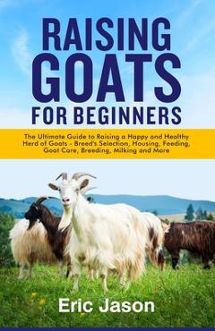 Raising Goats for Beginners: The Ultimate Guide to Raising a Happy and Healthy Herd of Goats - Breeds Selection, Housing, Feeding, Goat Care, Breed - Eric Jason 