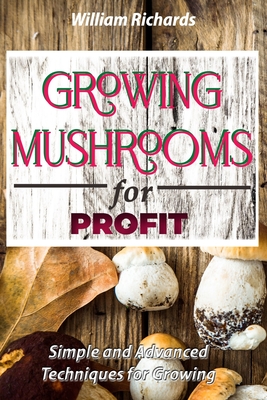 GROWING MUSHROOMS for PROFIT: Simple and Advanced Techniques for Growing - William Richards