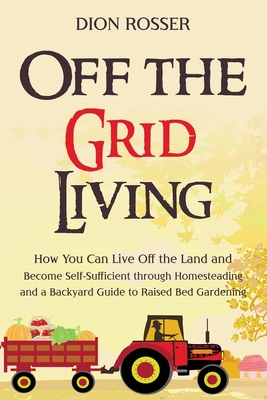 Off the Grid Living: How You Can Live Off the Land and Become Self-Sufficient through Homesteading and a Backyard Guide to Raised Bed Garde - Dion Rosser