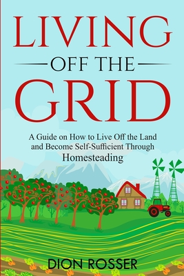 Living off The Grid: A Guide on How to Live Off the Land and Become Self-Sufficient Through Homesteading - Dion Rosser