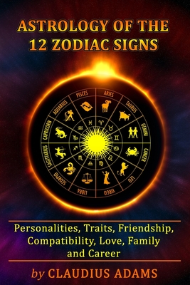 Astrology of the 12 Zodiac Signs: The Zodiac Signs In Great Details: Personalities, Traits, Friendship, Compatibility, Love, Family and Career - All Y - Claudius Adams