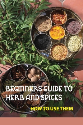 Beginners Guide To Herb And Spices- How To Use Them: Simple Blended Spice Recipes Novice Cook - Gregory Sims