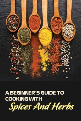 A Beginner's Guide To Cooking With Spices And Herbs: Natural Ingredient, Home Cook, Beginners Cookbook For Spices And Herbs - Dane Larson