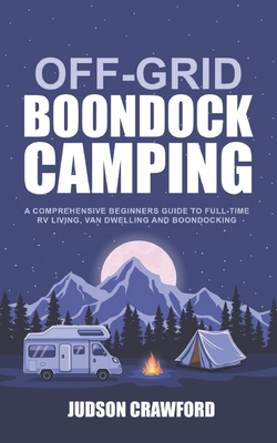 Off-Grid Boondock Camping: A Comprehensive Beginners Guide to Full-Time RV Living, Van Dwelling and Boondocking - Judson Crawford