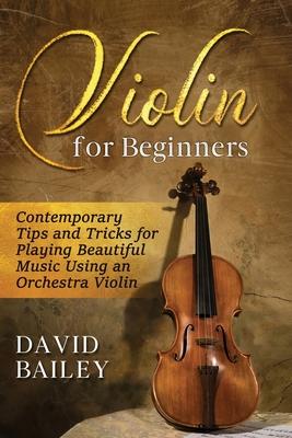 Violin for Beginners: Contemporary Tips and Tricks for Playing Beautiful Music Using an Orchestra Violin - David Bailey