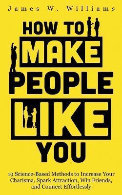 How to Make People Like You: 19 Science-Based Methods to Increase Your Charisma, Spark Attraction, Win Friends, and Connect Effortlessly - James W. Williams