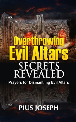 Overthrowing Evil Altars Secrets Revealed: Prayers for Dismantling Evil Altars - Pius Joseph