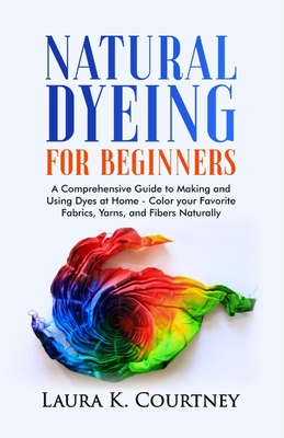 Natural Dyeing for Beginners: A Comprehensive Guide to Making and Using Dyes at Home - Color your Favorite Fabrics, Yarns, and Fibers Naturally - Laura K. Courtney