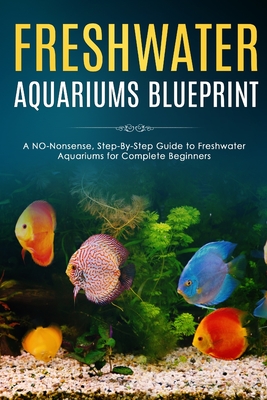 Freshwater Aquariums Blueprint: A NO-Nonsense, Step-By-Step Guide to Freshwater Aquariums for Complete Beginners - Albert Fishers