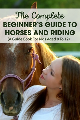 The Complete Beginner's Guide To Horses And Riding A Guide Book For Kids Aged 8 To 12: Horse Life Book - Cyrstal Timoteo