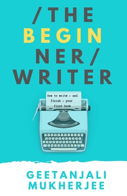 The Beginner Writer: How to Write - and Finish - Your First Book - Geetanjali Mukherjee