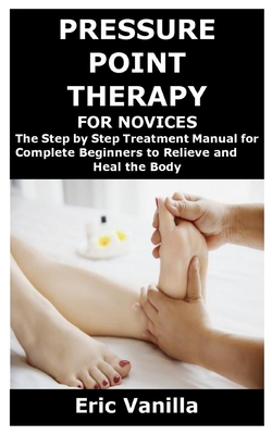 Pressure Point Therapy for Novices: The Step by Step Treatment Manual for Complete Beginners to Relieve and Heal the Body - Eric Vanilla