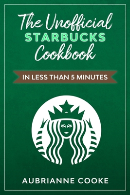 The Unofficial Starbucks Cookbook in Less Than 5 minutes: Your Go-To Starbucks Book For Preparing Your Favorite Drinks At Home and Saving Money - Aubrianne Cooke