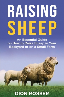 Raising Sheep: An Essential Guide on How to Raise Sheep in Your Backyard or on a Small Farm - Dion Rosser