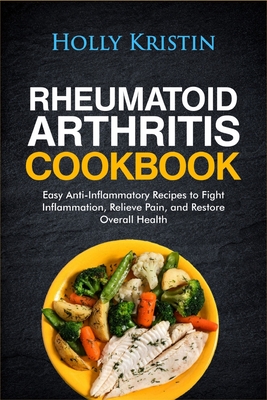 Rheumatoid Arthritis Cookbook: Easy Anti-Inflammatory Recipes to Fight Inflammation, Relieve Pain, and Restore Overall Health - Holly Kristin