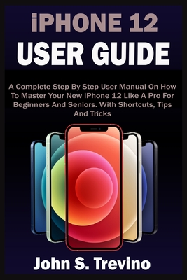 iPHONE 12 USER GUIDE: A Complete Beginners And Seniors Picture Manual On How To Master Your New iPhone 12 With Step By Step iOS 14 Tips, Tri - John S. Trevino