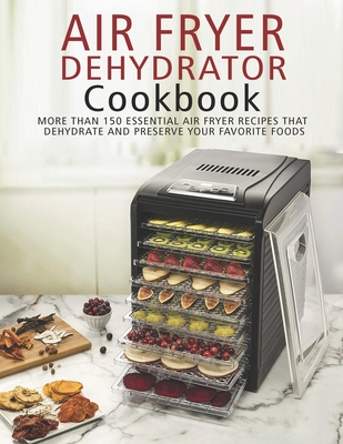 Air Fryer Dehydrator Cookbook: More than 150 Essential Air Fryer Recipes that Dehydrate and Preserve Your Favorite Foods - James Angstadt