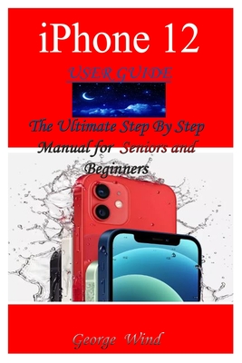 iPhone 12 User Guide: The Ultimate Step By Step Manual for Seniors and Beginners to Master the Apple's iPhone 12 Series with Complete Hands- - George Wind
