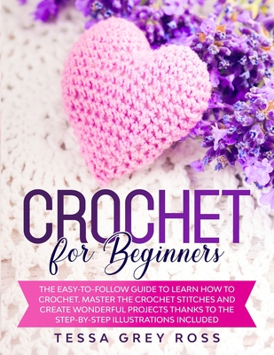 Crochet for Beginners: The Easy-to-Follow Guide to Learn How to Crochet. Master the Crochet Stitches and Create Wonderful Projects Thanks to - Tessa Grey Ross