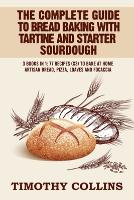The Complete Guide To Bread Baking With Tartine And Starter Sourdough: 3 Books In 1: 77 Recipes (x3) To Bake At Home Artisan Bread, Pizza, Loaves And - Timothy Collins