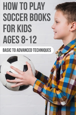How To Play Soccer Books For Kids Ages 8-12 Basic To Advanced Techniques: Soccer Books - Osvaldo Steinhour