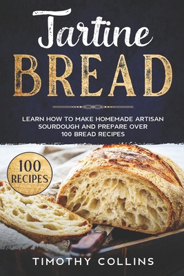 Tartine Bread: Learn How To Make Homemade Artisan Sourdough And Prepare Over 100 Bread Recipes - Timothy Collins