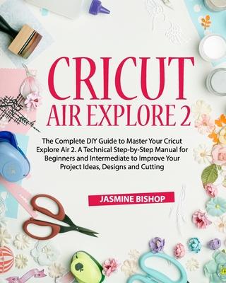 Cricut Air Explore 2: The Complete DIY Guide to Master Your Cricut Explore Air 2. A Technical Step-by-Step Manual for Beginners and Intermed - Jasmine Bishop