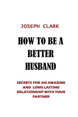 How to Be a Better Husband: Secrets for an Amazing and Long Lasting Relationship with Your Partner - Joseph Clark