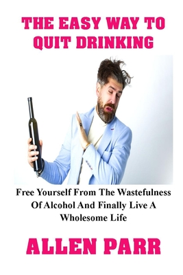 The Easy Way to Quit Drinking: Free Yourself From The Wastefulness Of Alcohol And Finally Live A Wholesome Life - Allen Parr