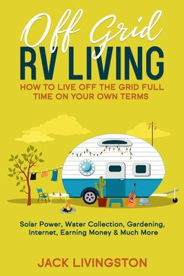 Off Grid RV Living: How to Live off the Grid Full Time on Your Own Terms - Solar Power, Water Collection, Gardening, Internet, Earning Mon - Jack Livingston