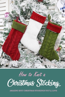 How to Knit a Christmas Stocking: Amazing Knit Christmas Stockings You'll Love: Knitted Patterns for Christmas Stockings Book - Denitra Darby