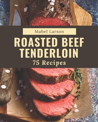 75 Roasted Beef Tenderloin Recipes: Best-ever Roasted Beef Tenderloin Cookbook for Beginners - Mabel Larson
