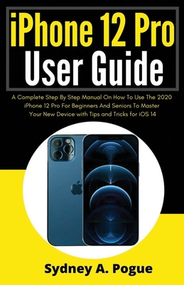 iPhone 12 Pro User Guide: A Complete Step By Step Manual On How To Use The 2020 iPhone 12 Pro For Beginners And Seniors To Master Your New Devic - Sydney A. Pogue