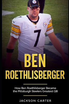 Ben Roethlisberger: How Ben Roethlisberger Became the Pittsburgh Steelers Greatest QB - Jackson Carter