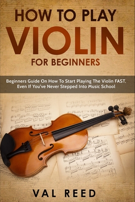 How to Play Violin For Beginners: Beginners Guide on How to Start Playing the Violin Fast, Even If You've Never Stepped into Music School - Val Reed