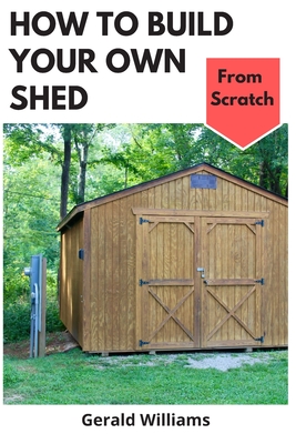 How to Build Your Own Shed from Scratch: Building a Custom Garden Shed from Scratch - Gerald Williams