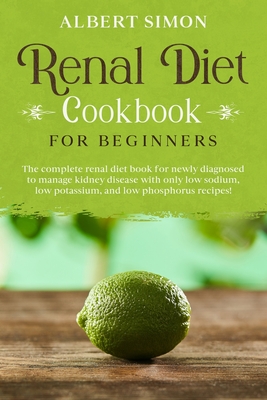 Renal Diet Cookbook for Beginners: The Complete Renal Diet Book for Newly Diagnosed to Manage Kidney Disease with Only Low Sodium, Low Potassium and L - Albert Simon