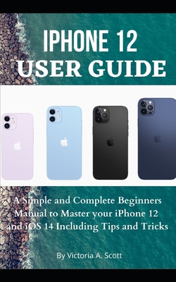 iPhone 12 User Guide: A Simple and Complete Beginners Manual to Master Your iPhone 12 and iOS 14 Including Tips and Tricks - Victoria A. Scott