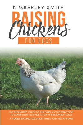 Raising Chickens For Eggs: The Beginner's Guide To Building A Chicken-Coop, To Learn How to Raise A Happy Backyard Flock. A Homesteading Solution - Kimberley Smith