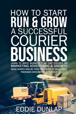 How to Start Run & Grow a Successful Courier Business: Make Money and Be Your Own Boss by Delivering Packages, Documents & Parcels Write Business Plan - Eddie Dunlap