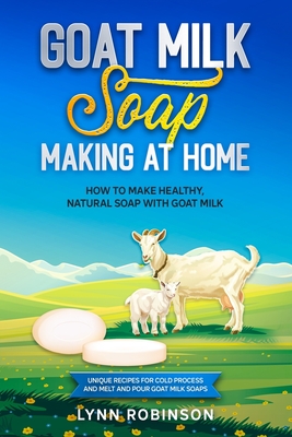 Goat Milk Soap Making at Home: How to Make Healthy, Natural Soap with Goat Milk - Unique Recipes for Cold Process and Melt and Pour Goat Milk Soaps - Lynn Robinson