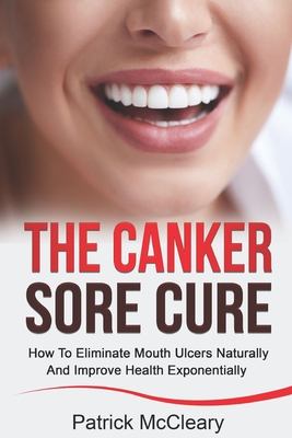 The Canker Sore Cure: How To Eliminate Mouth Ulcers Naturally And Improve Health Exponentially - Patrick Mccleary