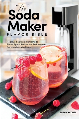 The Soda Maker Flavor Bible: Healthy & Natural Homemade Flavor Syrup Recipes for Sodastream Carbonation Machines - Susan Michel