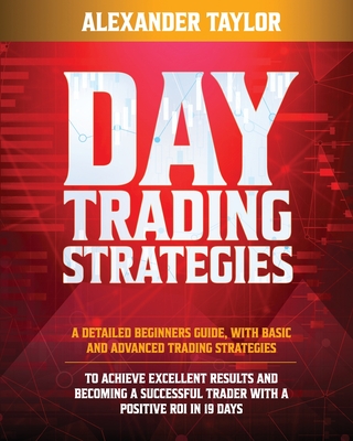 Day Trading Strategies: A Detailed Beginner's Guide with Basic and Advanced Trading Strategies to Achieve Excellent Results and Become A Succe - Alexander Taylor